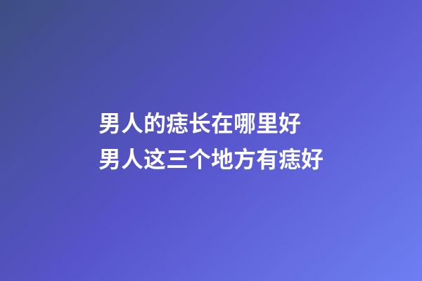 男人的痣长在哪里好 男人这三个地方有痣好